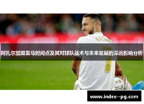阿扎尔加盟皇马时间点及其对球队战术与未来发展的深远影响分析