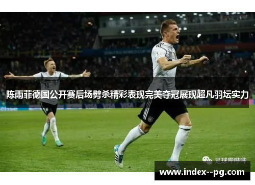 陈雨菲德国公开赛后场劈杀精彩表现完美夺冠展现超凡羽坛实力