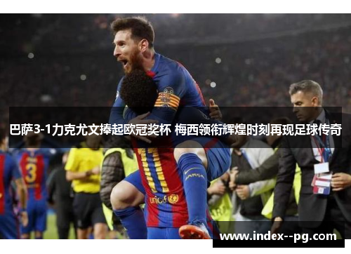 巴萨3-1力克尤文捧起欧冠奖杯 梅西领衔辉煌时刻再现足球传奇