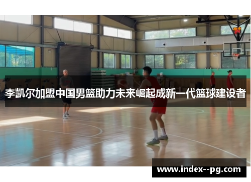 李凯尔加盟中国男篮助力未来崛起成新一代篮球建设者