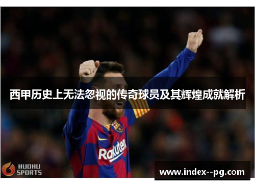 西甲历史上无法忽视的传奇球员及其辉煌成就解析