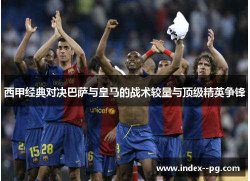 西甲经典对决巴萨与皇马的战术较量与顶级精英争锋