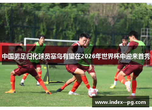 中国男足归化球员塞鸟有望在2026年世界杯中迎来首秀