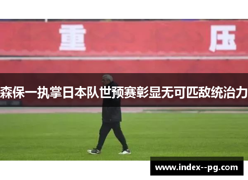 森保一执掌日本队世预赛彰显无可匹敌统治力