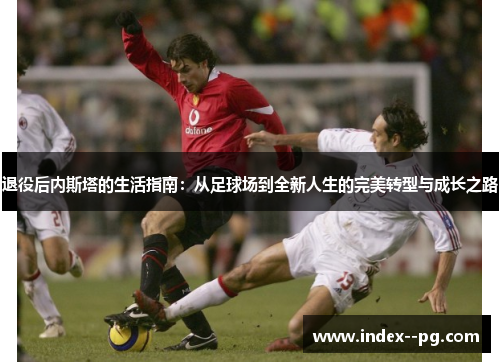 退役后内斯塔的生活指南：从足球场到全新人生的完美转型与成长之路