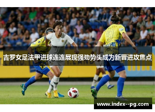 吉罗女足法甲进球连连展现强劲势头成为新晋进攻焦点