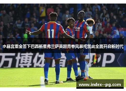 水晶宫重金签下巴西新星弗兰萨英超青春风暴或就此全面开启新时代